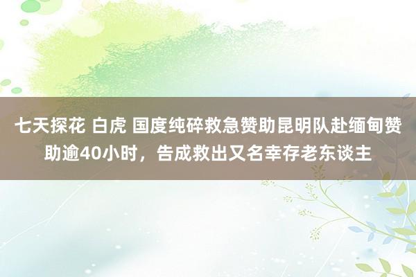 七天探花 白虎 国度纯碎救急赞助昆明队赴缅甸赞助逾40小时，告成救出又名幸存老东谈主