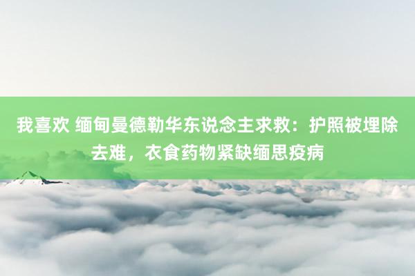 我喜欢 缅甸曼德勒华东说念主求救：护照被埋除去难，衣食药物紧缺缅思疫病