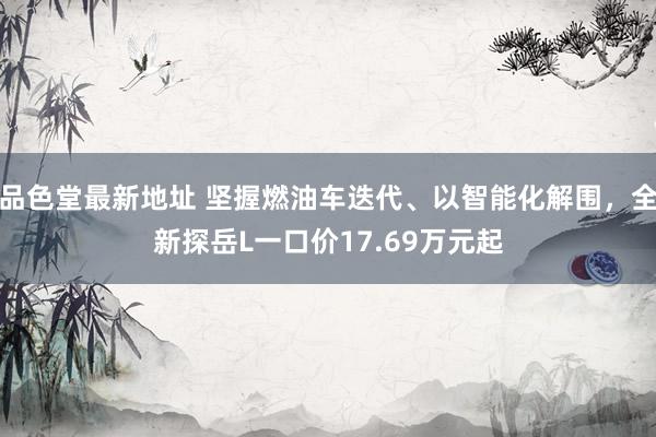 品色堂最新地址 坚握燃油车迭代、以智能化解围，全新探岳L一口价17.69万元起