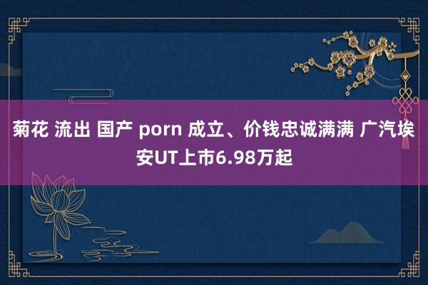 菊花 流出 国产 porn 成立、价钱忠诚满满 广汽埃安UT上市6.98万起