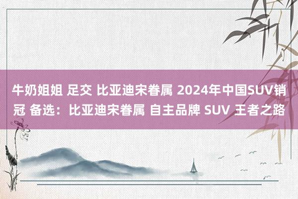 牛奶姐姐 足交 比亚迪宋眷属 2024年中国SUV销冠 备选：比亚迪宋眷属 自主品牌 SUV 王者之路
