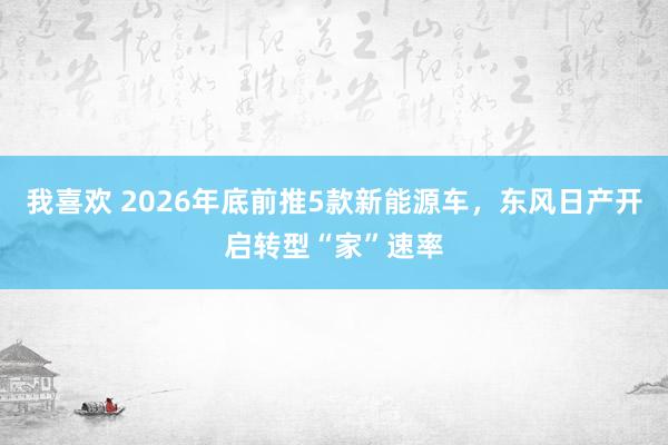 我喜欢 2026年底前推5款新能源车，东风日产开启转型“家”速率