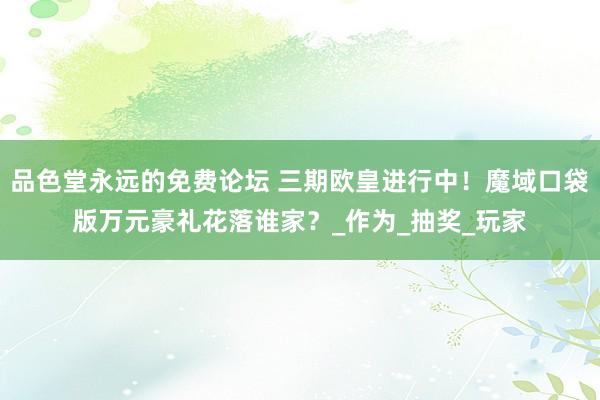 品色堂永远的免费论坛 三期欧皇进行中！魔域口袋版万元豪礼花落谁家？_作为_抽奖_玩家