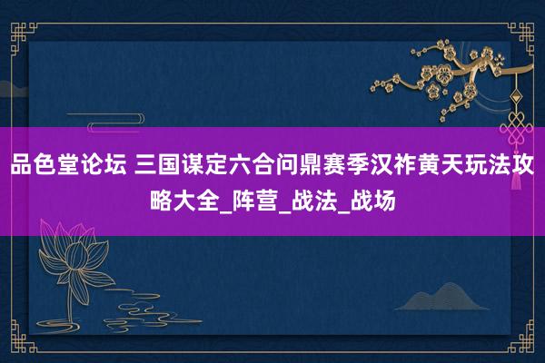 品色堂论坛 三国谋定六合问鼎赛季汉祚黄天玩法攻略大全_阵营_战法_战场