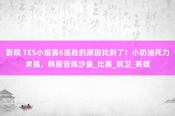 影院 TES小组赛6连胜的原因找到了！小奶油死力求强，韩服苦练沙皇_比赛_前卫_英雄