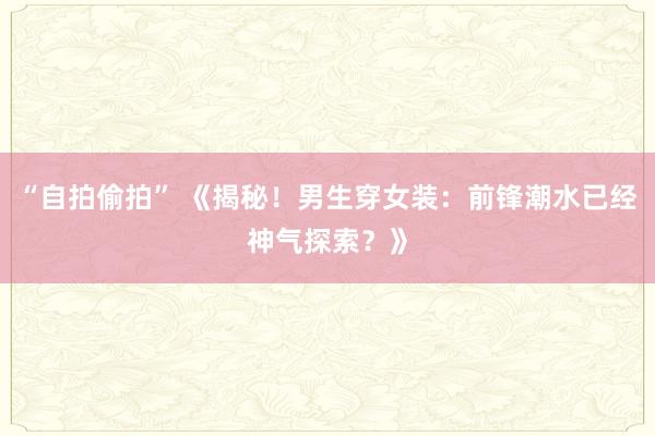 “自拍偷拍” 《揭秘！男生穿女装：前锋潮水已经神气探索？》