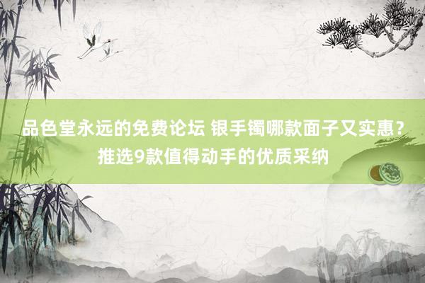 品色堂永远的免费论坛 银手镯哪款面子又实惠？推选9款值得动手的优质采纳