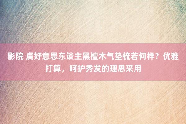 影院 虞好意思东谈主黑檀木气垫梳若何样？优雅打算，呵护秀发的理思采用