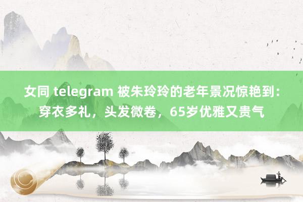 女同 telegram 被朱玲玲的老年景况惊艳到：穿衣多礼，头发微卷，65岁优雅又贵气