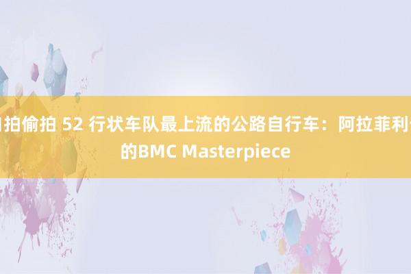 自拍偷拍 52 行状车队最上流的公路自行车：阿拉菲利普的BMC Masterpiece