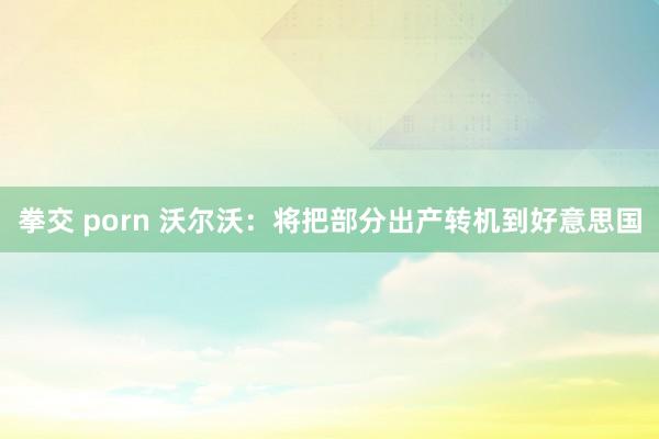 拳交 porn 沃尔沃：将把部分出产转机到好意思国