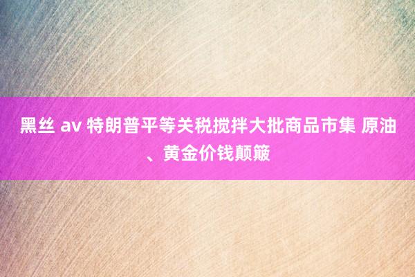 黑丝 av 特朗普平等关税搅拌大批商品市集 原油、黄金价钱颠簸