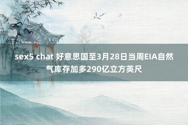 sex5 chat 好意思国至3月28日当周EIA自然气库存加多290亿立方英尺