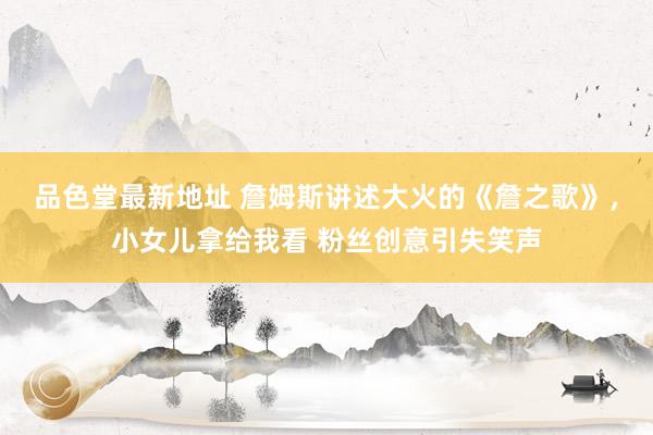 品色堂最新地址 詹姆斯讲述大火的《詹之歌》，小女儿拿给我看 粉丝创意引失笑声