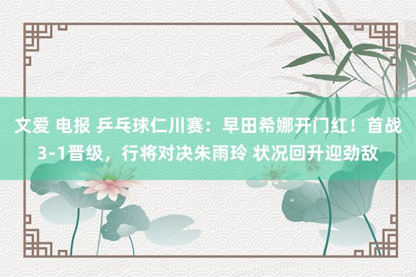 文爱 电报 乒乓球仁川赛：早田希娜开门红！首战3-1晋级，行将对决朱雨玲 状况回升迎劲敌