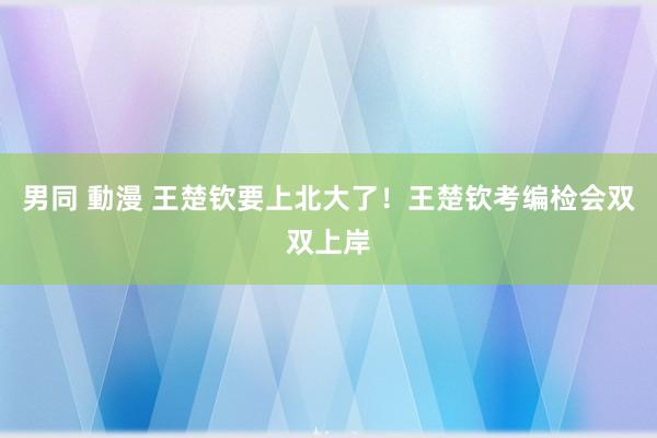 男同 動漫 王楚钦要上北大了！王楚钦考编检会双双上岸