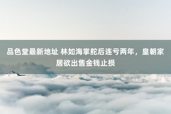 品色堂最新地址 林如海掌舵后连亏两年，皇朝家居欲出售金钱止损