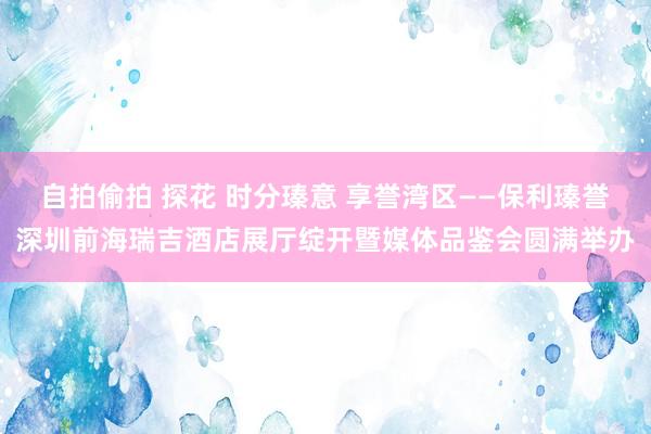 自拍偷拍 探花 时分瑧意 享誉湾区——保利瑧誉深圳前海瑞吉酒店展厅绽开暨媒体品鉴会圆满举办