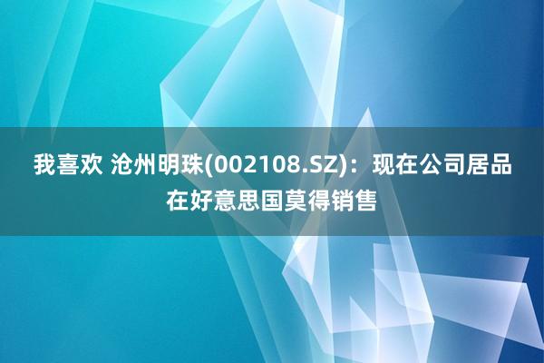 我喜欢 沧州明珠(002108.SZ)：现在公司居品在好意思国莫得销售