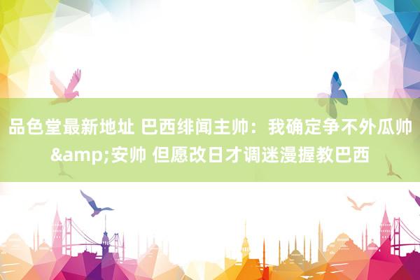 品色堂最新地址 巴西绯闻主帅：我确定争不外瓜帅&安帅 但愿改日才调迷漫握教巴西