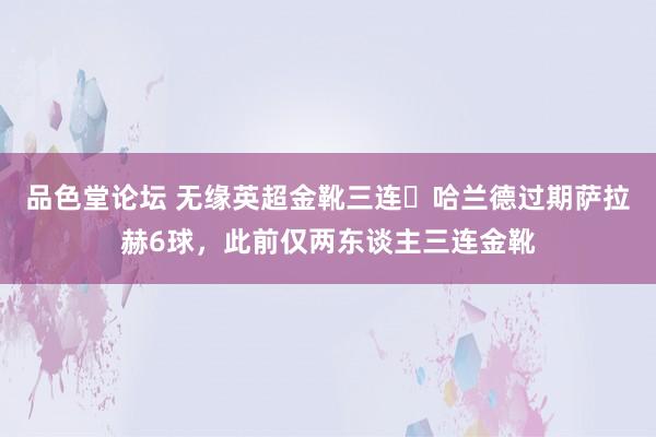 品色堂论坛 无缘英超金靴三连❓哈兰德过期萨拉赫6球，此前仅两东谈主三连金靴