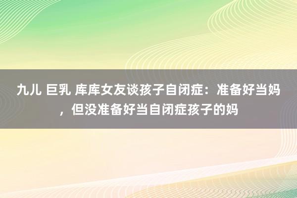 九儿 巨乳 库库女友谈孩子自闭症：准备好当妈，但没准备好当自闭症孩子的妈