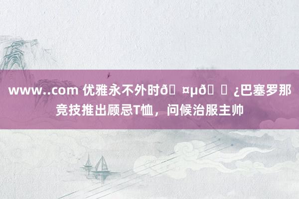www..com 优雅永不外时🤵🏿巴塞罗那竞技推出顾忌T恤，问候治服主帅