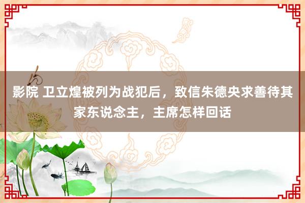 影院 卫立煌被列为战犯后，致信朱德央求善待其家东说念主，主席怎样回话