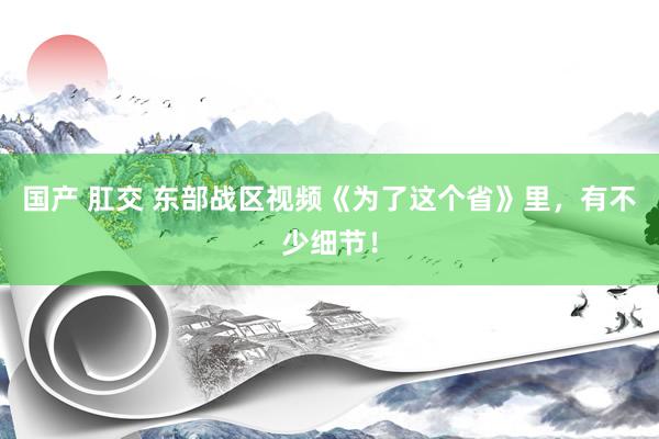 国产 肛交 东部战区视频《为了这个省》里，有不少细节！