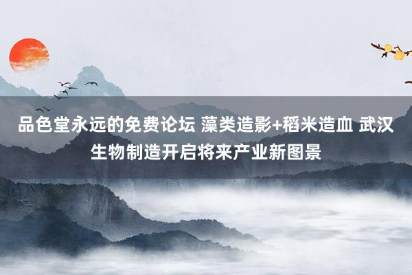 品色堂永远的免费论坛 藻类造影+稻米造血 武汉生物制造开启将来产业新图景