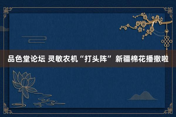品色堂论坛 灵敏农机“打头阵” 新疆棉花播撒啦
