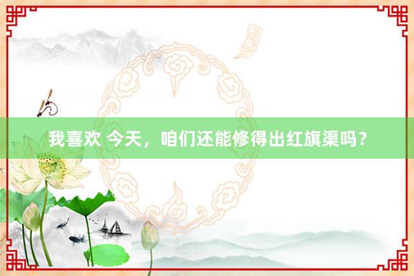 我喜欢 今天，咱们还能修得出红旗渠吗？