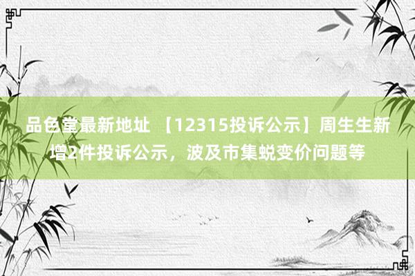 品色堂最新地址 【12315投诉公示】周生生新增2件投诉公示，波及市集蜕变价问题等