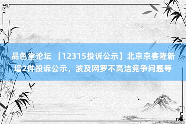 品色堂论坛 【12315投诉公示】北京京客隆新增2件投诉公示，波及网罗不高洁竞争问题等