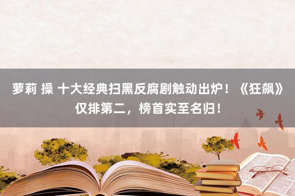 萝莉 操 十大经典扫黑反腐剧触动出炉！《狂飙》仅排第二，榜首实至名归！