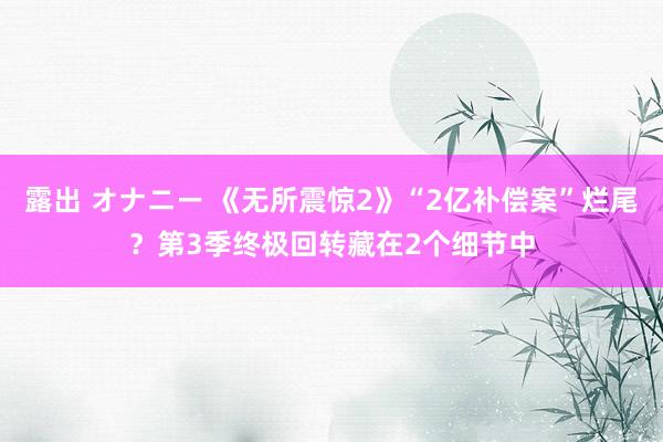 露出 オナニー 《无所震惊2》“2亿补偿案”烂尾？第3季终极回转藏在2个细节中