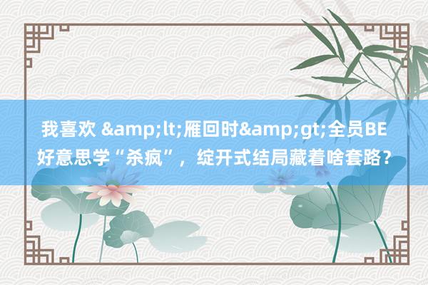我喜欢 &lt;雁回时&gt;全员BE好意思学“杀疯”，绽开式结局藏着啥套路？