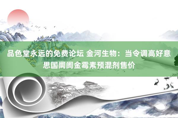 品色堂永远的免费论坛 金河生物：当令调高好意思国阛阓金霉素预混剂售价