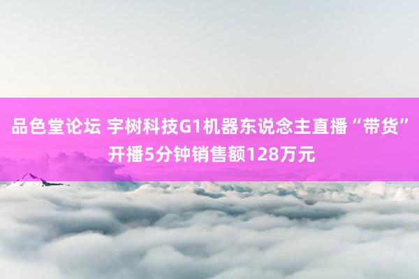 品色堂论坛 宇树科技G1机器东说念主直播“带货” 开播5分钟销售额128万元