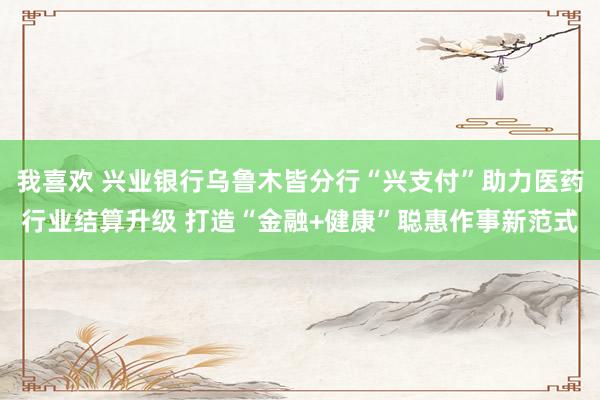 我喜欢 兴业银行乌鲁木皆分行“兴支付”助力医药行业结算升级 打造“金融+健康”聪惠作事新范式
