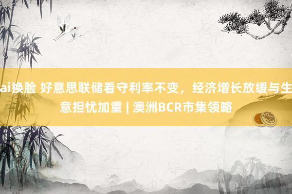 ai换脸 好意思联储看守利率不变，经济增长放缓与生意担忧加重 | 澳洲BCR市集领略