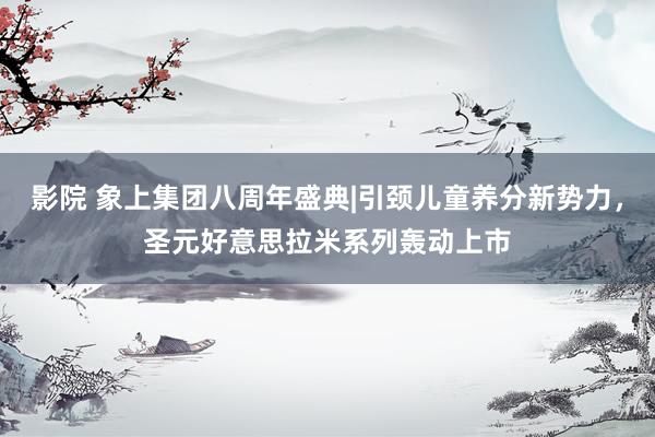 影院 象上集团八周年盛典|引颈儿童养分新势力，圣元好意思拉米系列轰动上市