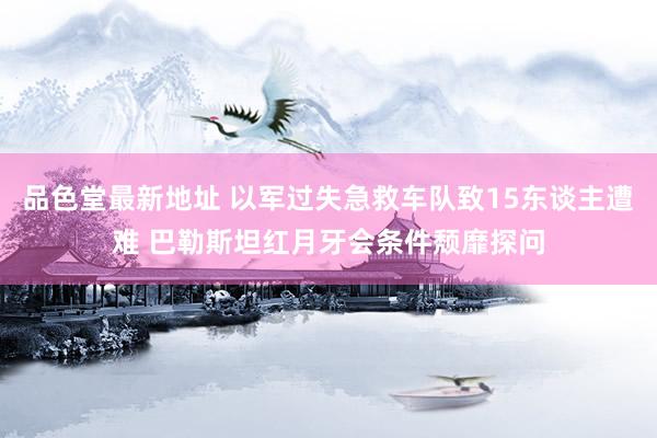 品色堂最新地址 以军过失急救车队致15东谈主遭难 巴勒斯坦红月牙会条件颓靡探问