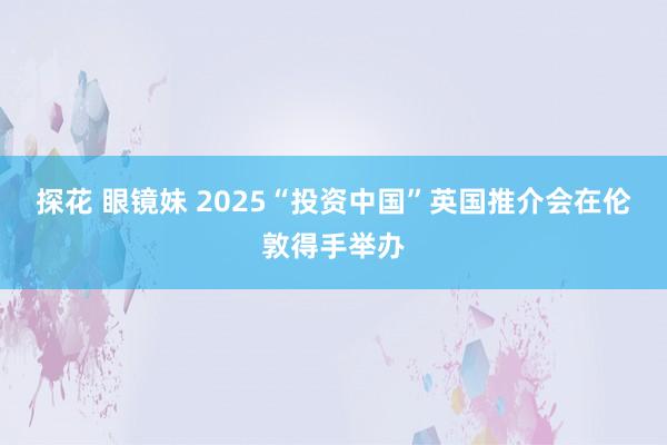 探花 眼镜妹 2025“投资中国”英国推介会在伦敦得手举办