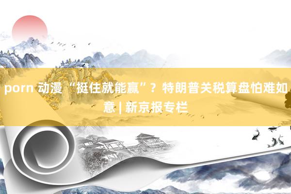 porn 动漫 “挺住就能赢”？特朗普关税算盘怕难如意 | 新京报专栏