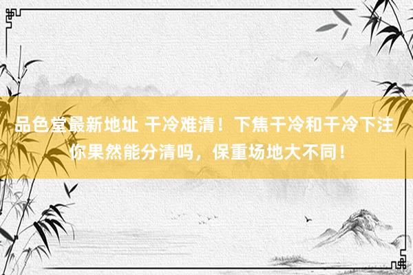 品色堂最新地址 干冷难清！下焦干冷和干冷下注 你果然能分清吗，保重场地大不同！