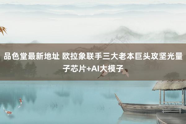 品色堂最新地址 欧拉象联手三大老本巨头攻坚光量子芯片+AI大模子