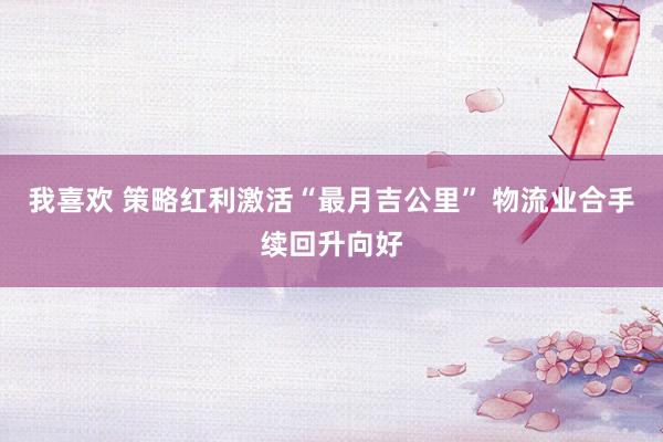 我喜欢 策略红利激活“最月吉公里” 物流业合手续回升向好