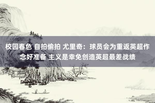 校园春色 自拍偷拍 尤里奇：球员会为重返英超作念好准备 主义是幸免创造英超最差战绩