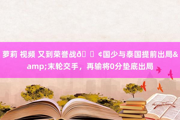 萝莉 视频 又到荣誉战😢国少与泰国提前出局&末轮交手，再输将0分垫底出局